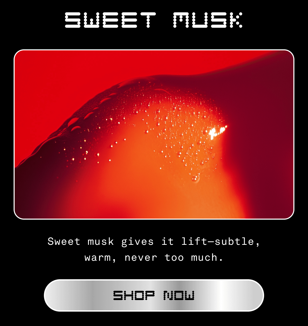 SWEET MUSK Sweet musk gives it lift—subtle, warm, never too much. SHOP NOW
