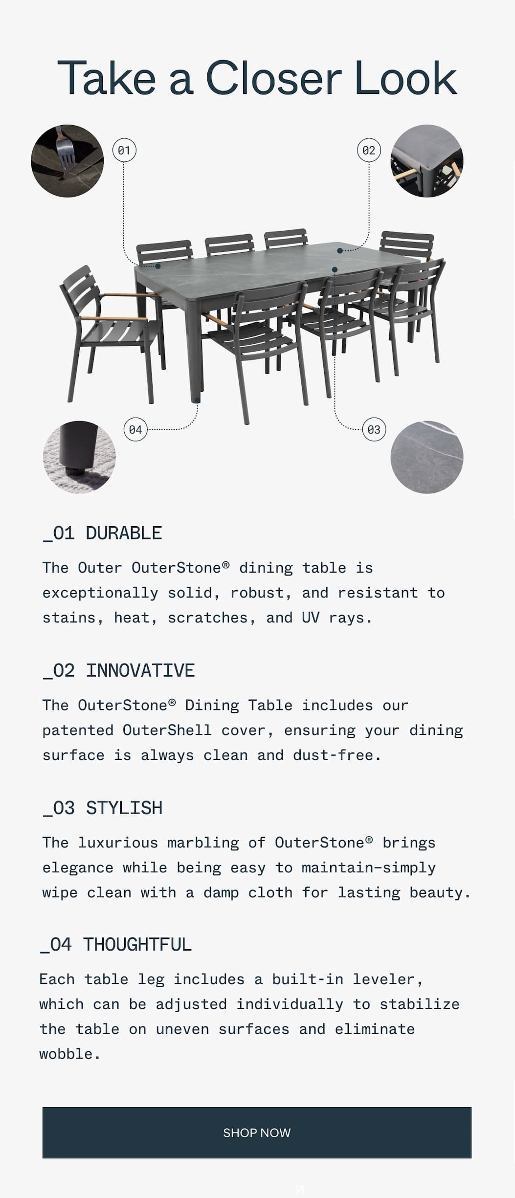 Take a Closer Look _01 DURABLE The Outer OuterStone® dining table is exceptionally solid, robust, and resistant to stains, heat, scratches, and UV rays. _02 INNOVATIVE The OuterStone® Dining Table includes our patented OuterShell cover, ensuring your dining surface is always clean and dust-free. _03 STYLISH The luxurious marbling of OuterStone® brings elegance while being easy to maintain—simply wipe clean with a damp cloth for lasting beauty. _04 THOUGHTFUL Each table leg includes a built-in leveler, which can be adjusted individually to stabilize the table on uneven surfaces and eliminate wobble.