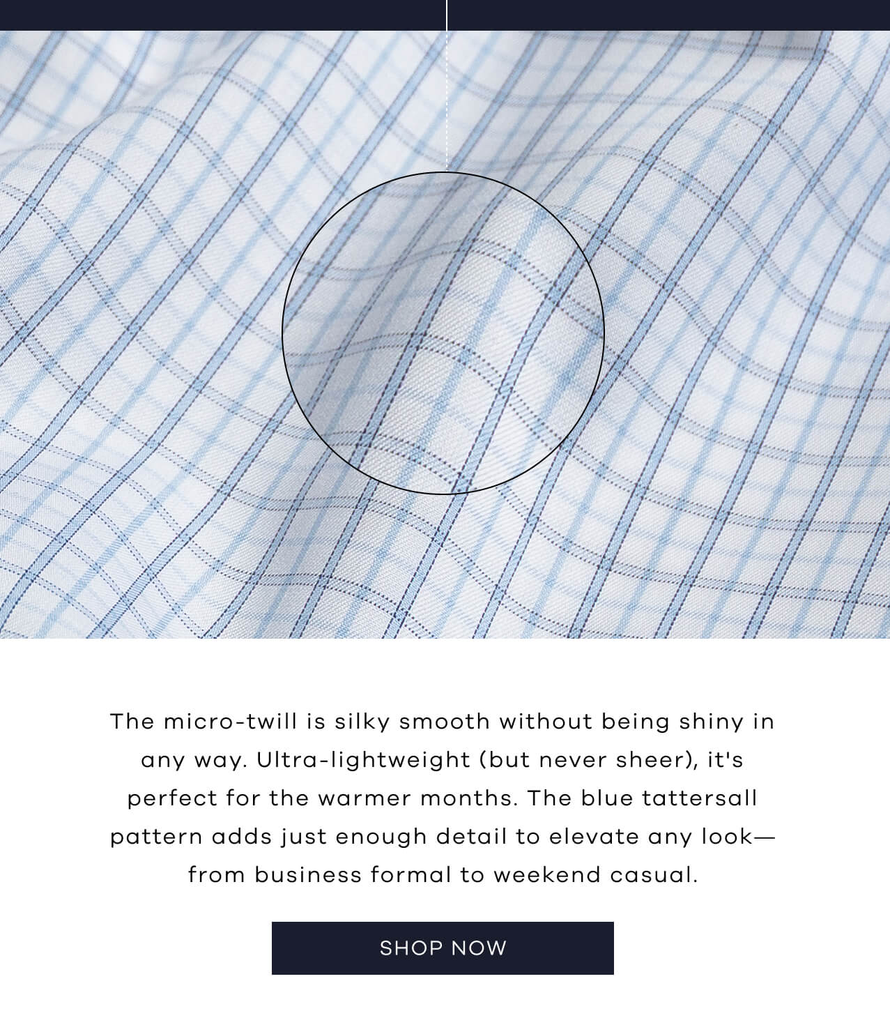 The Micro-Twill Is Silky Smooth Without Being Shiny in Any Way. Ultra-Lightweight (But Never Sheer), It's Perfect for the Warmer Months. The Blue Tattersall Pattern Adds Just Enough Detail to Elevate Any Look—From Business Formal to Weekend Casual. SHOP NOW!