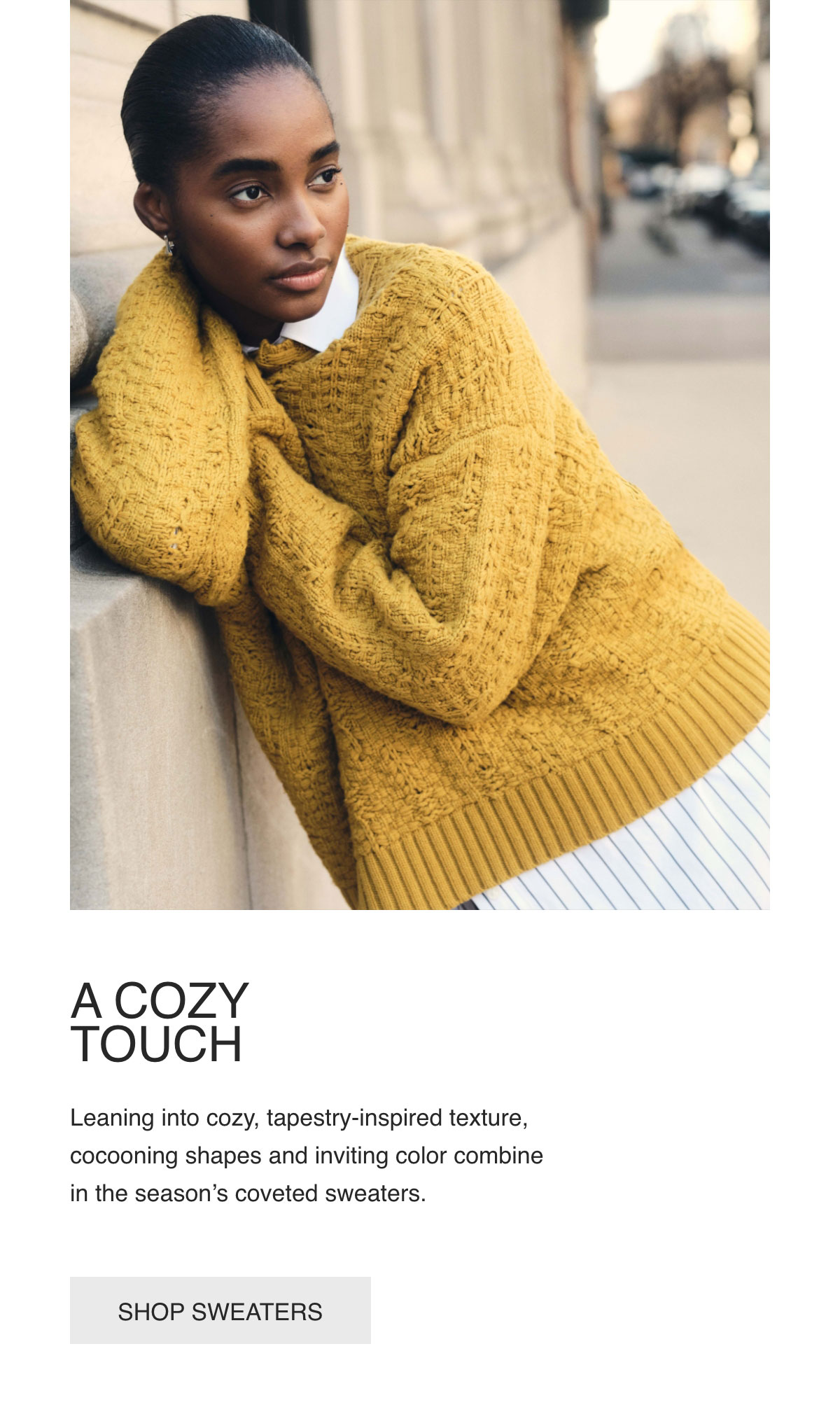 A COZY TOUCH - Leaning into cozy, tapestry-inspired texture, cocooning shapes and inviting color combine in the season’s coveted sweaters. - [SHOP SWEATERS]