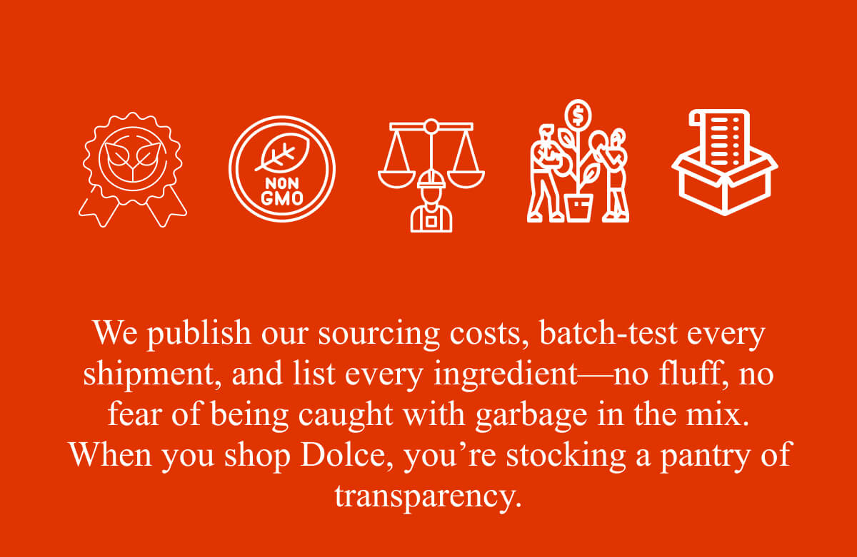 We publish our sourcing costs, batch-test every shipment, and list every ingredient—no fluff, no fear of being caught with garbage in the mix. When you shop Dolce, you’re stocking a pantry of transparency.