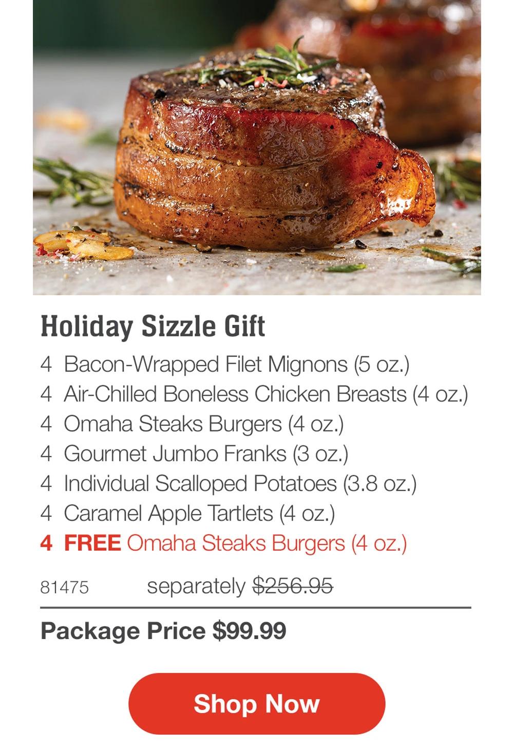Holiday Sizzle Gift
4 Bacon-Wrapped Filet Mignons (5 oz.)
4 Air-Chilled Boneless Chicken Breasts (4 oz.)
4 Omaha Steaks Burgers (4 oz.)
4 Gourmet Jumbo Franks (3 oz.)
4 Individual Scalloped Potatoes (3.8 oz.)
4 Caramel Apple Tartlets (4 oz.)
4 FREE Omaha Steaks Burgers (4 oz.)

81475 separately $256.95
Package Price $99.99

Shop Now

