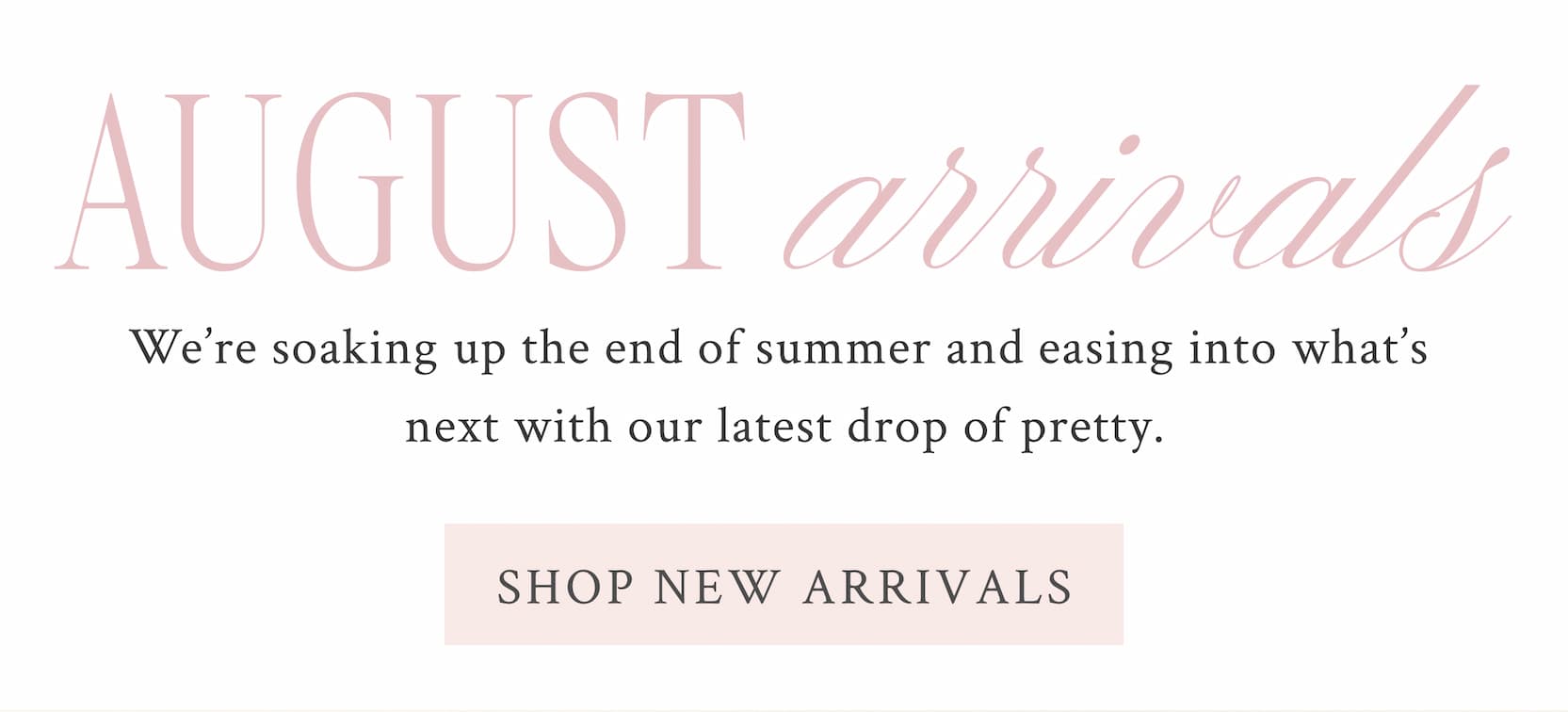 August Arrivals  We’re soaking up the end of summer and easing into what’s next with our latest drop of pretty.  <SHOP NEW ARRIVALS>
