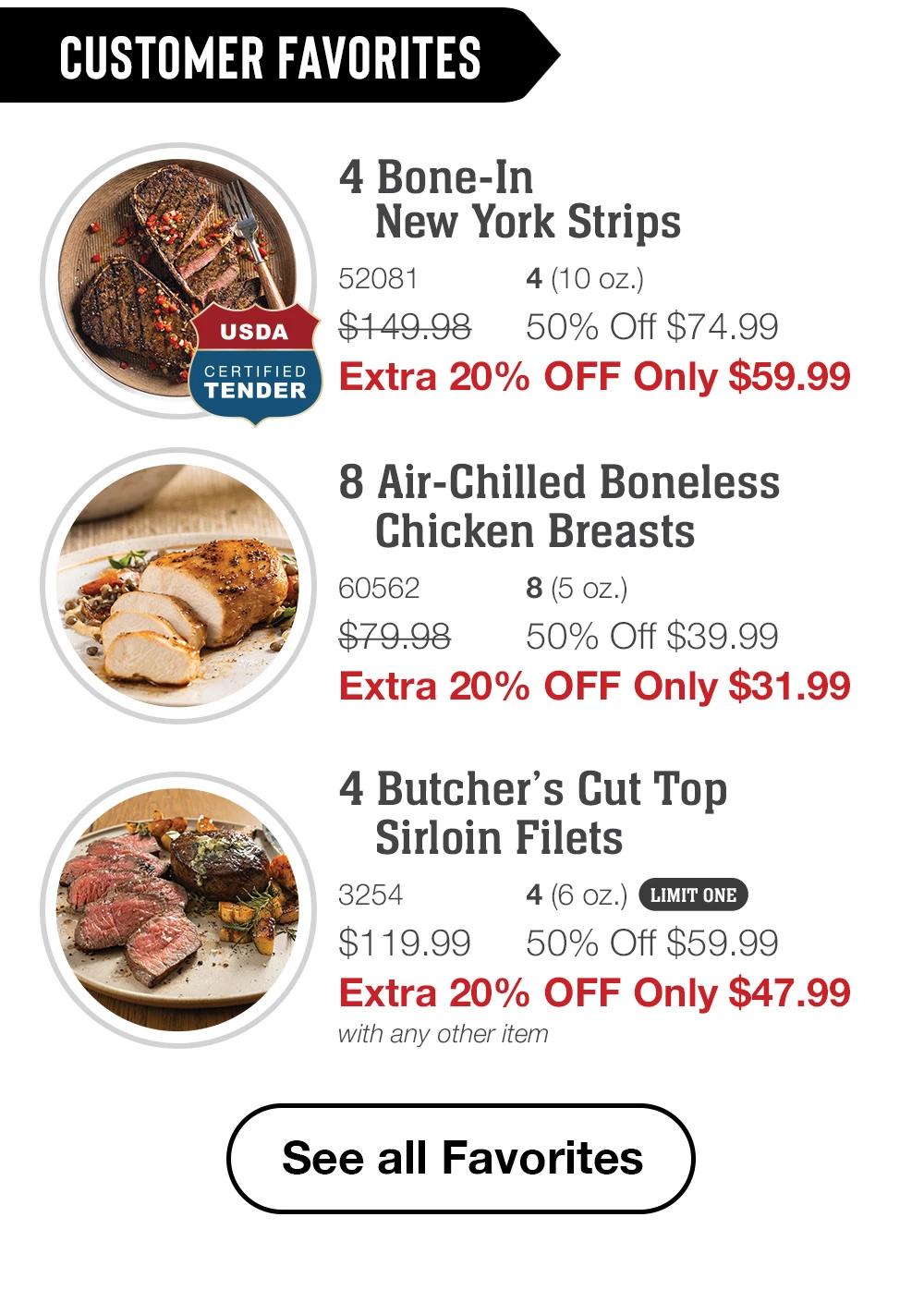 HOT DEALS
Bacon-Wrapped
Filet Mignons
1144
4(5 oz.)
LIMIT ONE
$129.99 50% Off $64.99
Extra 20% Off Only $51.99
with any other item
Bone-In New York Strips
52081
4(10 oz.)
$149.98 50% Off $74.99
Extra 20% Off Only $59.99
Air-Chilled Boneless
Chicken Breasts
60562
8(5 oz.)
$79.98
50% Off $39.99
Extra 20% Off Only $31.99
Shop Now
