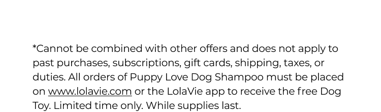 *Cannot be combined with other offers and does not apply to past purchases, subscriptions, gift cards, shipping, taxes, or duties. All orders of Puppy Love Dog Shampoo must be placed on www.lolavie.com or the LolaVie app to receive the free Dog Toy. Limited time only. While supplies last. 