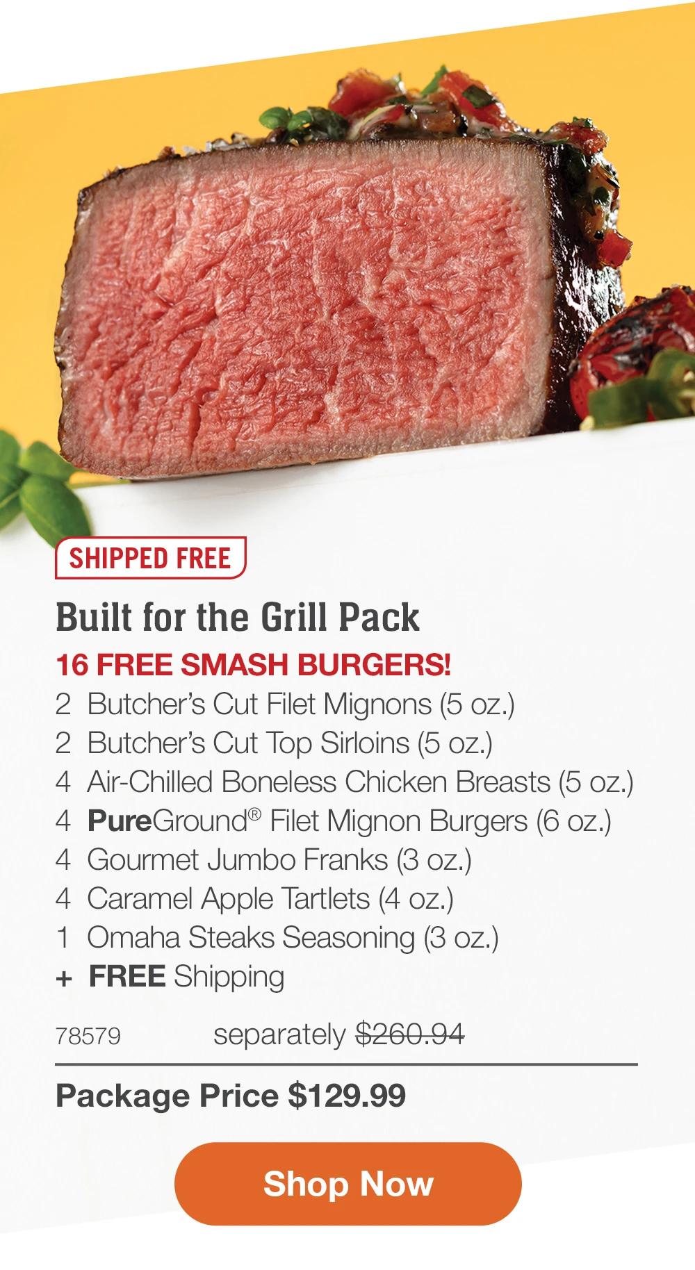 SHIPPED FREE | Built for the Grill Pack - 16 FREE SMASH BURGERS! - 2 Butcher's Cut Filet Mignons (5 oz.) - 2 Butcher's Cut Top Sirloins (5 oz.) - 4 Air-Chilled Boneless Chicken Breasts (5 oz.) - 4 PureGround® Filet Mignon Burgers (6 oz.) - 4 Gourmet Jumbo Franks (3 oz.) - 4 Caramel Apple Tartlets (4 oz.) - 1 Omaha Steaks Seasoning (3 oz.) + FREE Shipping - 78579 separately $260.94 | Package Price $129.99 || Shop Now