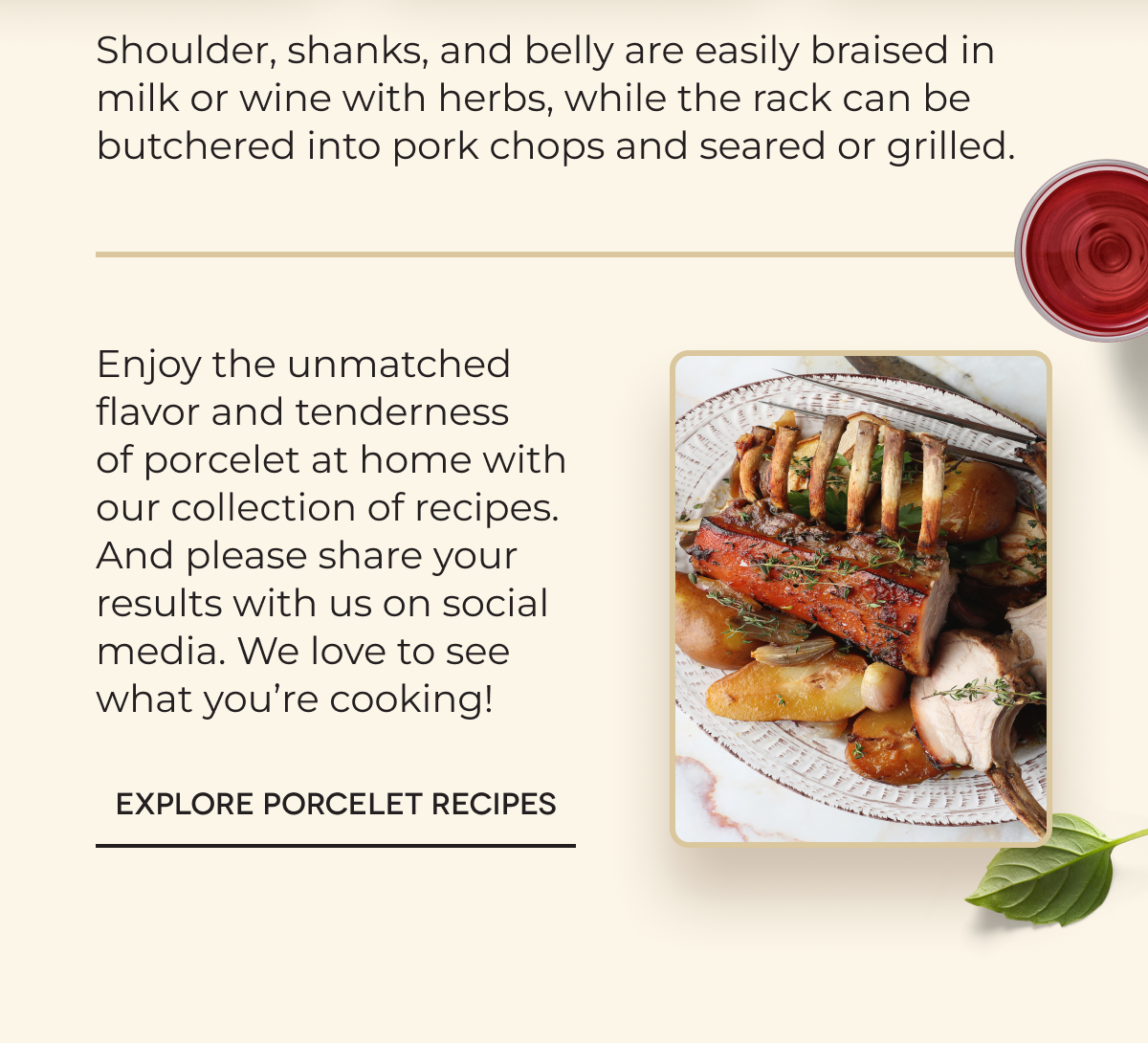 Shoulder, shanks, and belly are easily braised in milk or wine with herbs, while the rack can be butchered into pork chops and seared or grilled.&nbsp;Enjoy the unmatched flavor and tenderness of porcelet at home with our collection of recipes. And please share your results with us on social media. We love to see what you’re cooking!&nbsp;&nbsp; EXPLORE PORCELET RECIPES 