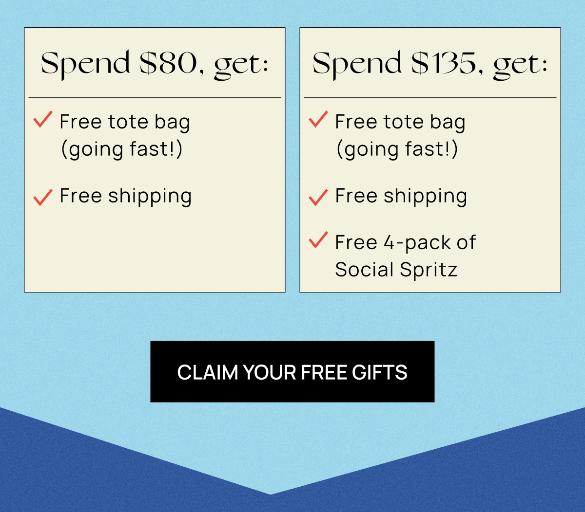 Spend $80+, get: Free tote bag (limited quantities!) Free shipping  Spend $135+, get: Free tote bag (limited quantities!) Free shipping Free 4-pack of Social Spritz  | Claim Your Free Gifts