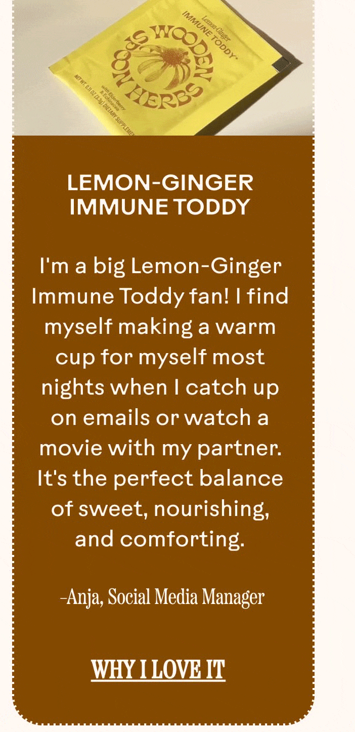 I'm a big Lemon-Ginger Immune Toddy fan! I find myself making a warm cup for myself most nights when I catch up on emails or watch a movie with my partner. It's the perfect balance of sweet, nourishing, and comforting.  Anja, Social Media Manager