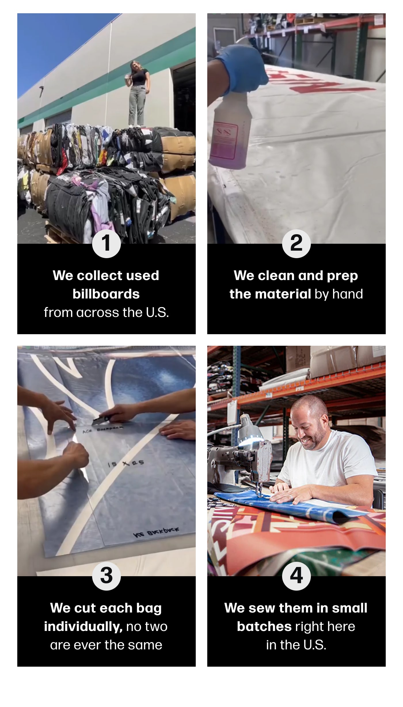 1. We collect used billboards from across the U.S.  2. We clean and prep the material by hand  3. We cut each bag individually, no two are ever the same  4. We sew them in small batches right here in the U.S.