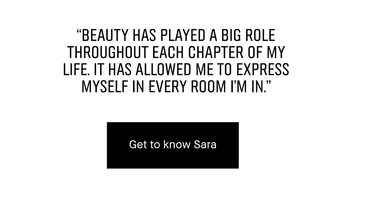 BEAUTY HAS PLAYED A BIG ROLE THROUGHOUT EACH CHAPTER OF MY LIFE. IT HAS ALLOWED ME TO EXPRESS MYSELF IN EVERY ROOM I'M IN. | Get to know Sara