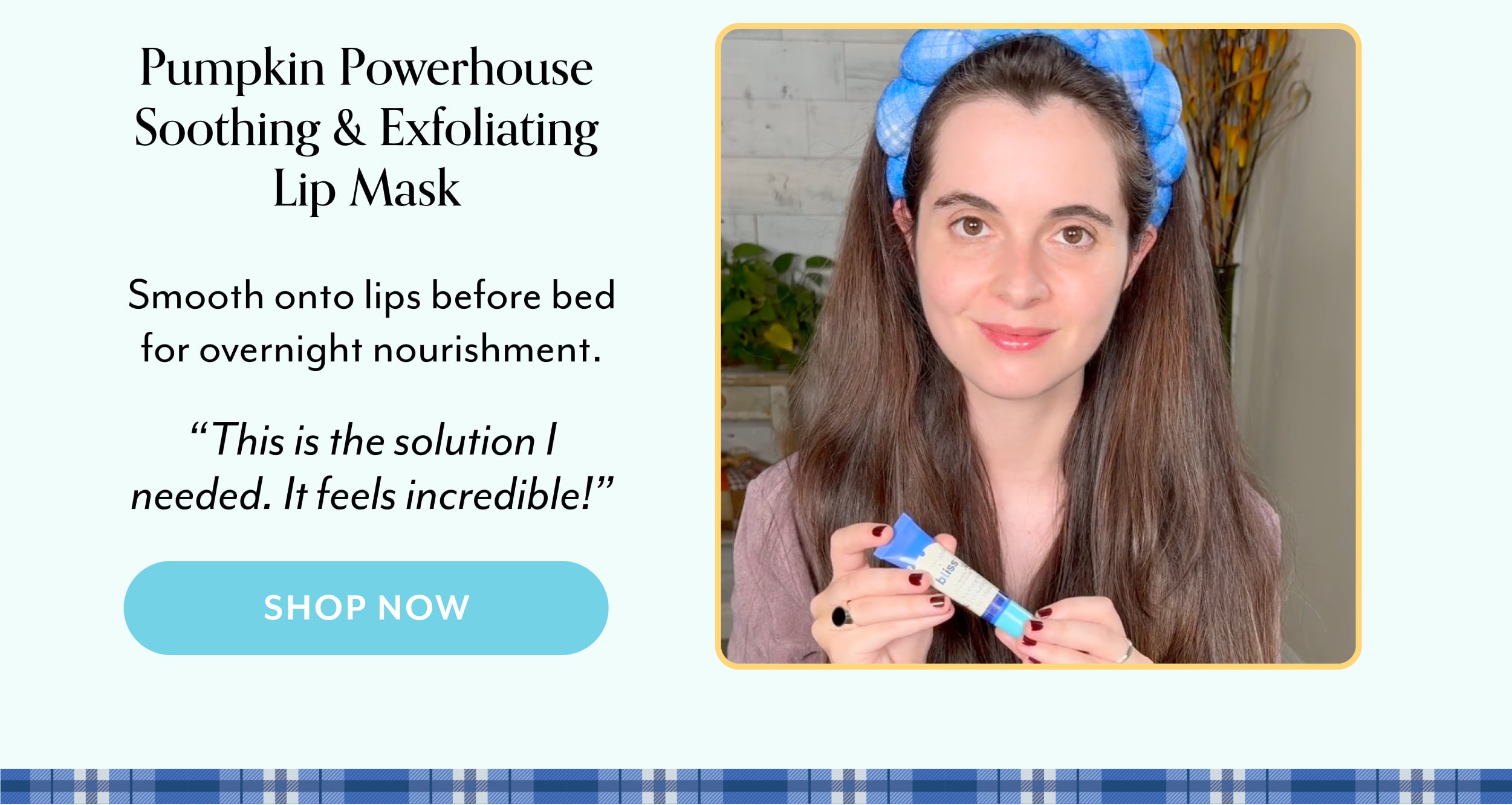 Pumpkin Powerhouse Soothing & Exfoliating Lip Mask  Smooth onto lips before bed for overnight nourishment. “This is the solution I needed. It feels incredible!”