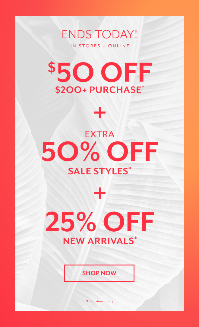 ENDS TODAY! IN STORES + ONLINE $50 OFF $200+ PURCHASE* + EXTRA 50% OFF SALE STYLES* + 25% OFF NEW ARRIVALS* SHOP NOW *EXCLUSIONS APPLY