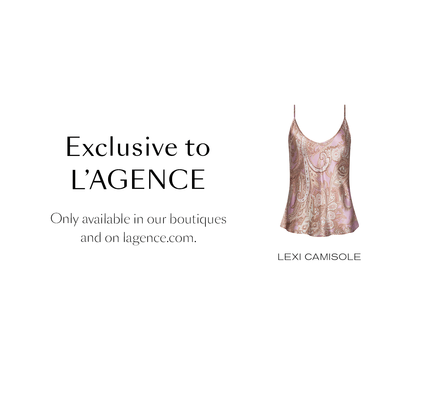 Exclusive to L’AGENCE&nbsp;  Only available in our boutiques and on lagence.com.  SHOP NOW