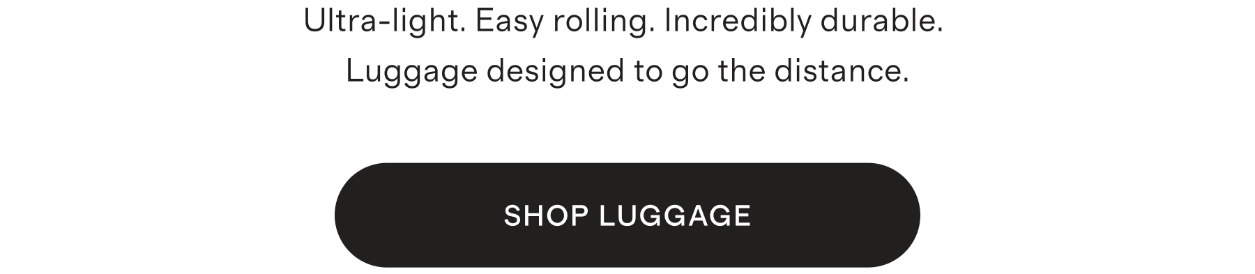 Ultra-light. Easy rolling. Incredibly durable. Luggage designed to go the distance.