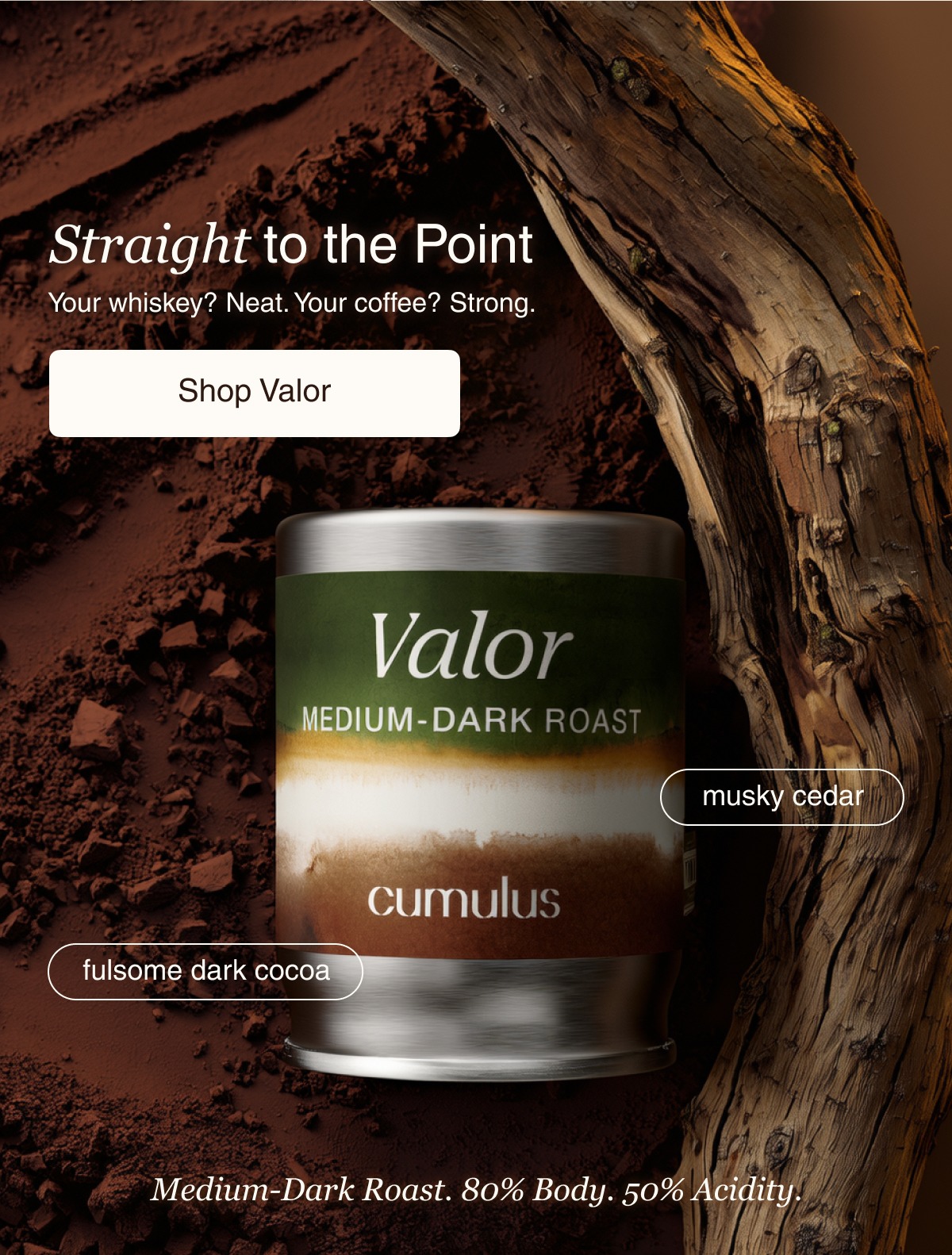 Straight to the Point Your whiskey? Neat. Your coffee? Strong.&nbsp; Shop Valor musky cedar fulsome dark cocoa Medium-Dark Roast. 80% Body. 50% Acidity.