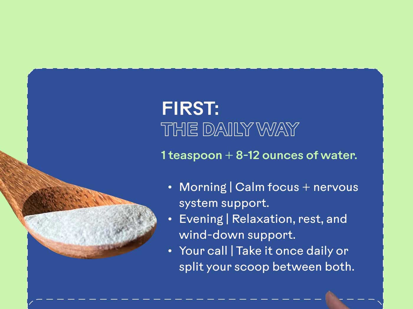 First: The Daily Way  1 teaspoon + 8-12 ounces of water.  Morning | Calm focus + nervous system support. Evening | Relaxation, rest, and wind-down support. Your call | Take it once daily or split your scoop between both.
