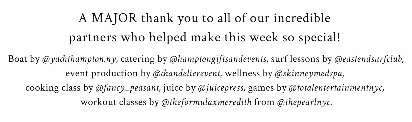 A MAJOR thank you to all of our incredible partners who helped make this week so special!   Boat by @yachthampton.ny, catering by @hamptongiftsandevents, surf lessons by @eastendsurfclub, event production by @chandelierevent, wellness by @skinneymedspa, cooking class by @fancy_peasant, juice by @juicepress, games by @totalentertainmentnyc, workout classes by @theformulaxmeredith from @thepearlnyc. 