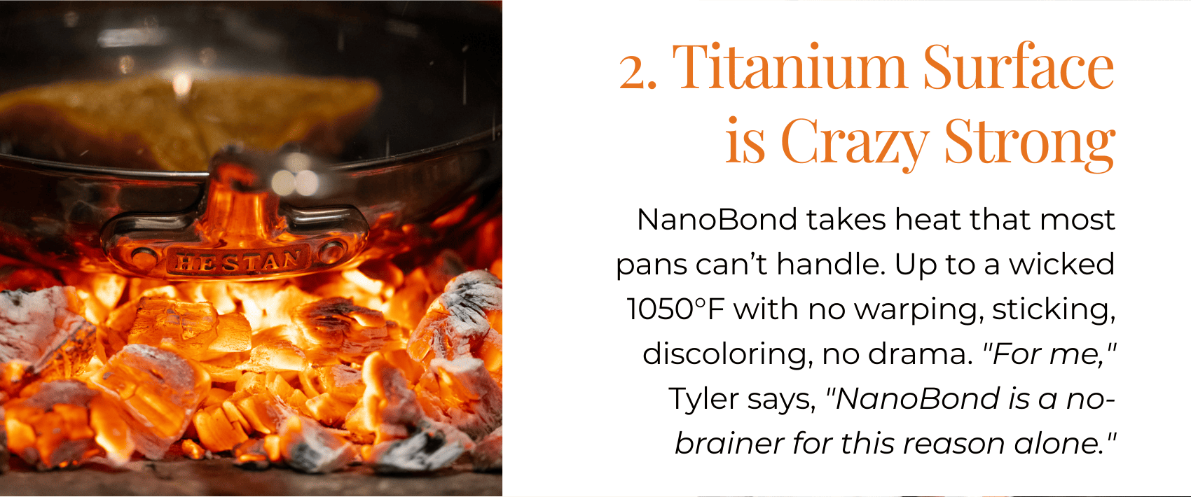 2. Titanium Surface is Crazy Strong NanoBond takes heat that most pans can’t handle. Up to a wicked 1050°F with no warping, sticking, discoloring, no drama. "For me," Tyler says, "NanoBond is a no-brainer for this reason alone."