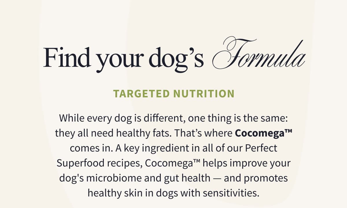 FIND YOUR DOG’S  FORMULA | Targeted Nutrition | While every dog is different, one thing is the same: they all need healthy fats. That’s where Cocomega™ comes in. A key ingredient in all of our Perfect Superfood recipes, Cocomega™ helps improve your dog's microbiome and gut health — and promotes healthy skin in dogs with sensitivities.