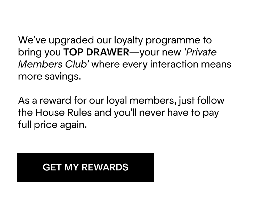 We’ve upgraded our loyalty programme to bring you TOP DRAWER—your new ‘Private Members Club’ where every interaction means more savings.