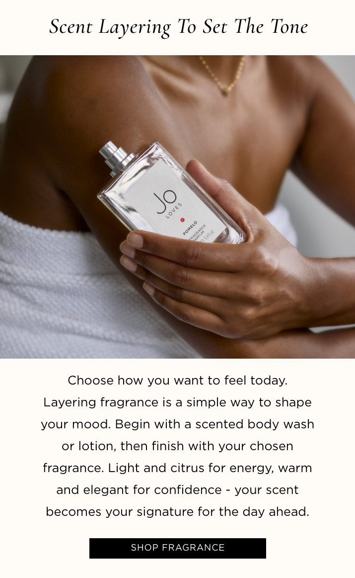 Scent Layering to Set the Tone Choose how you want to feel today. Layering fragrance is a simple way to shape your mood. Begin with a scented body wash or lotion, then finish with your chosen fragrance. Light and citrus for energy, warm and elegant for confidence - your scent becomes your signature for the day ahead. SHOP FRAGRANCE