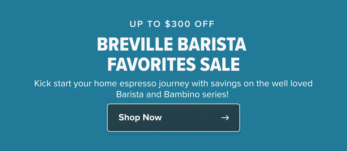 UP TO $300 OFF  BREVILLE BARISTA FAVORITES SALE Kick start your home espresso journey with savings on the well loved Barista and Bambino series! 