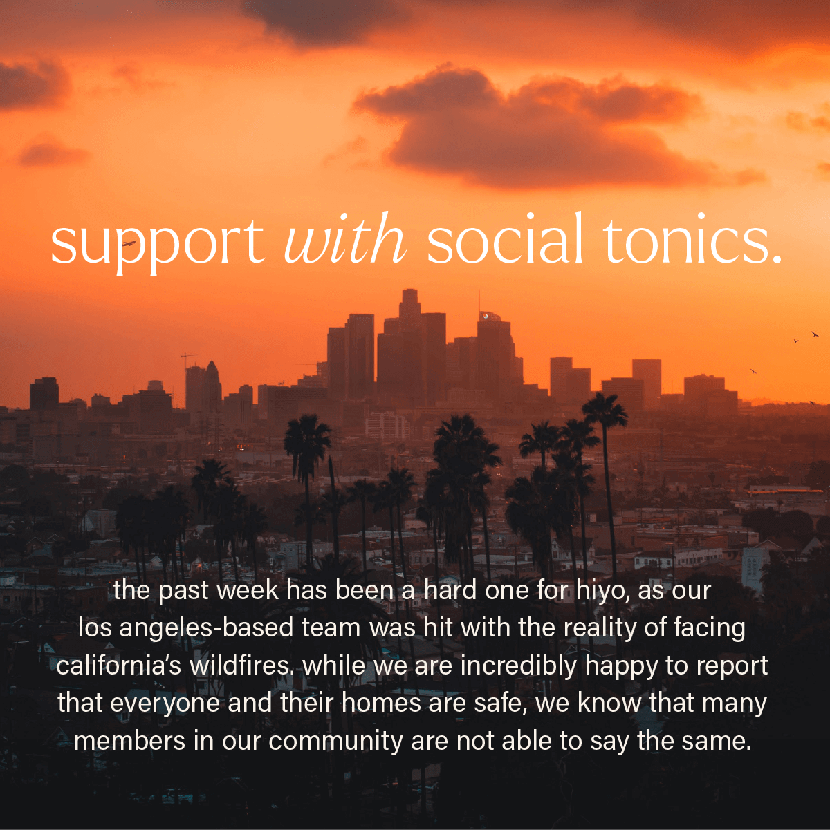 SUPPORT WITH SOCIAL TONICS. the past week has been a hard one for hiyo, as our los angeles-based team was hit with the reality of facing california's wildfires. while we are incredibly happy to report that everyone and their homes are safe, we know that many members in our community are not able to say the same. 