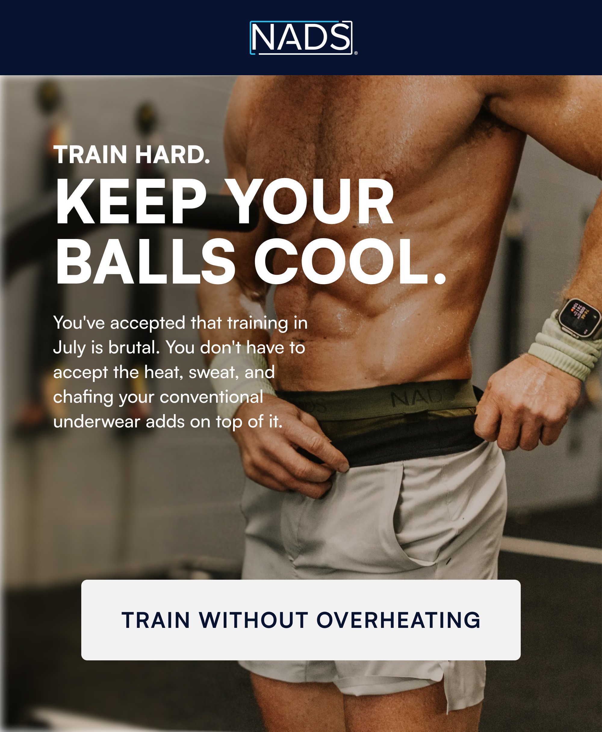 TRAIN HARD. Keep Your Balls Cool. You've accepted that training in July is brutal. You don't have to accept the heat, sweat, and chafing your conventional underwear adds on top of it. TRAIN WITHOUT OVERHEATING