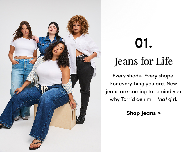 01. Jeans | Every shade. Every shape. For everything you are. New jeans are coming to remind you why Torrid denim = that girl. | Shop Jeans >