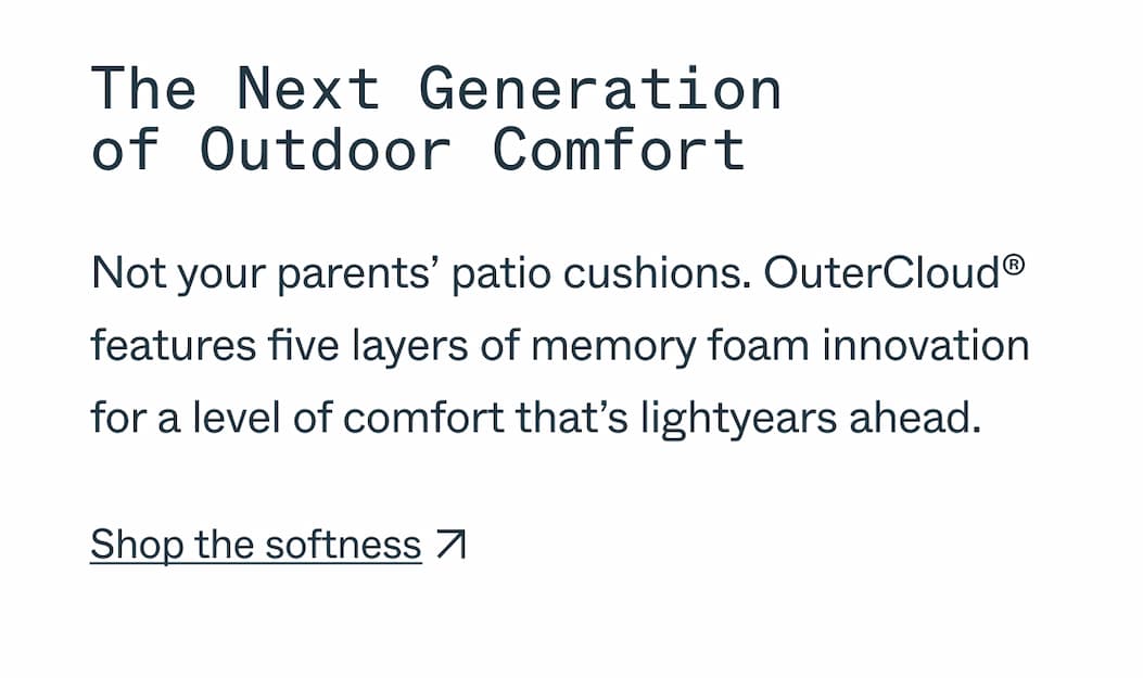 The Next Generation  of Outdoor Comfort Not your parents’ patio cushions. OuterCloud® features five layers of memory foam innovation for a level of comfort that’s lightyears ahead. Shop the softness
