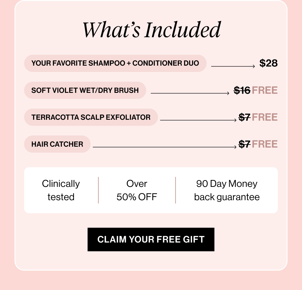 Your Favorite Shampoo + Conditioner Combo → $28 Soft Violet Wet/Dry Brush → $16 FREE Terracotta Scalp Exfoliator → $7 FREE Hair Catcher → $7 FREE