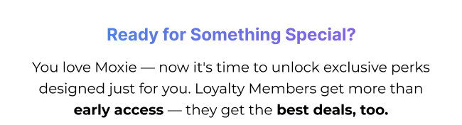 You love Moxie — now it's time to unlock exclusive perks designed just for you. Loyalty Members get more than early access — they get the best deals, too.