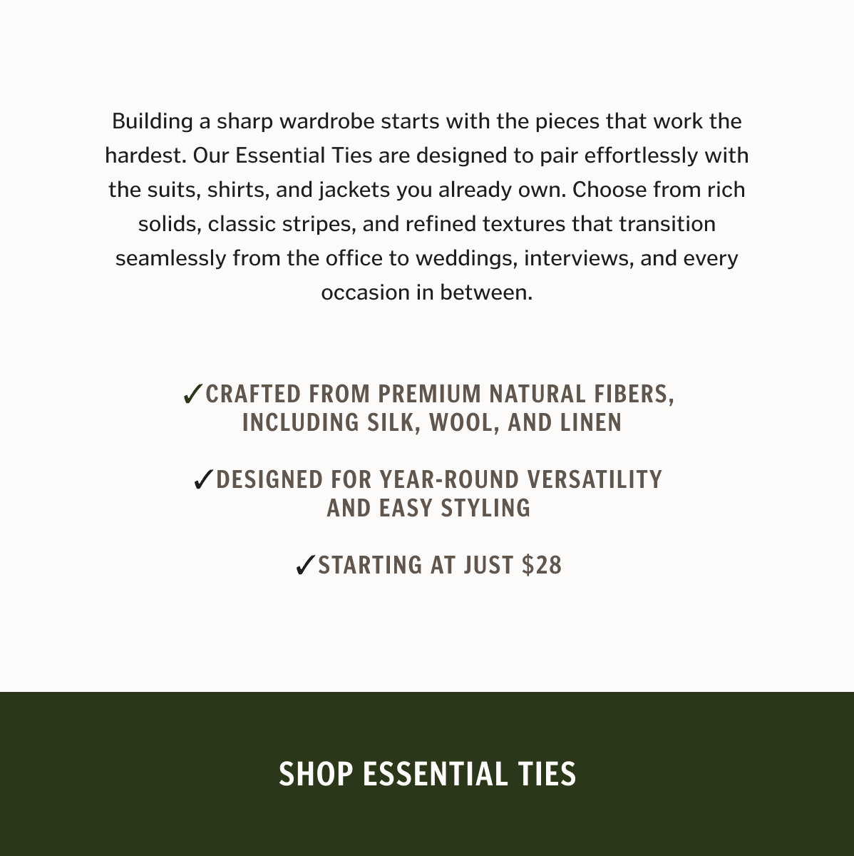 Building a sharp wardrobe starts with the pieces that work the hardest. Our Essential Ties are designed to pair effortlessly with the suits, shirts, and jackets you already own. Choose from rich solids, classic stripes, and refined textures that transition seamlessly from the office to weddings, interviews, and every occasion in between. Crafted from premium natural fibers, including silk, wool, and linen Designed for year-round versatility and easy styling Starting at just $28 Shop Essential Ties