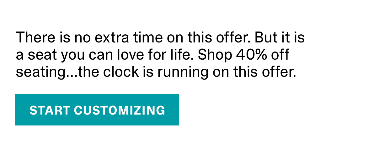 There is no extra time on this offer. But it is a seat you can love for life. Shop 40% off seating...the clock is running on this offer. | START CUSTOMIZING >>