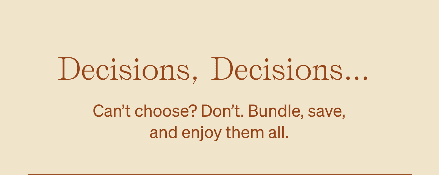 Decisions, Decisions... Can't choose? Don't. Bundle, save, and enjoy them all.