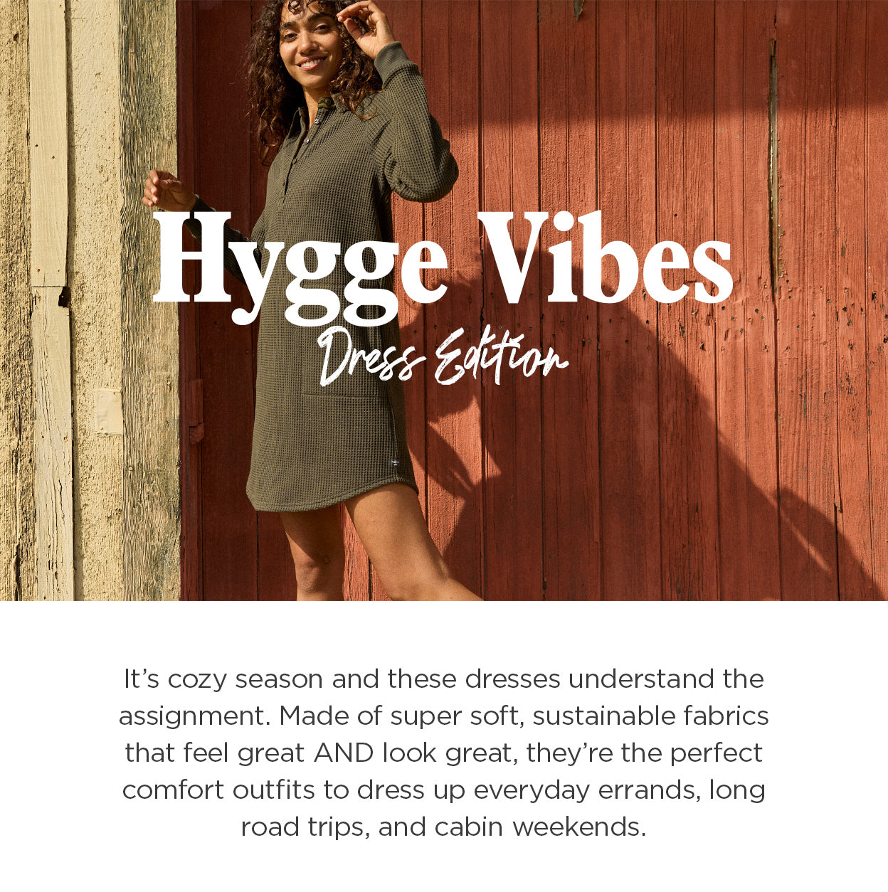 Hygee Vibes: Dress Edition. It’s cozy season and these dresses understand the assignment. Made of super soft, sustainable fabrics that feel great AND look great, they’re the perfect comfort outfits to dress up everyday errands, long road trips, and cabin weekends.