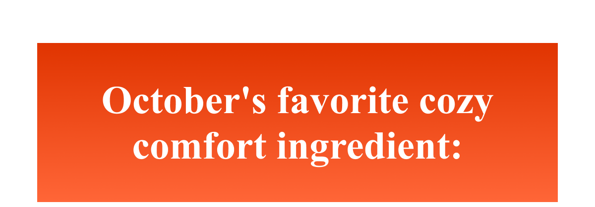 October's favorite cozy comfort ingredient: