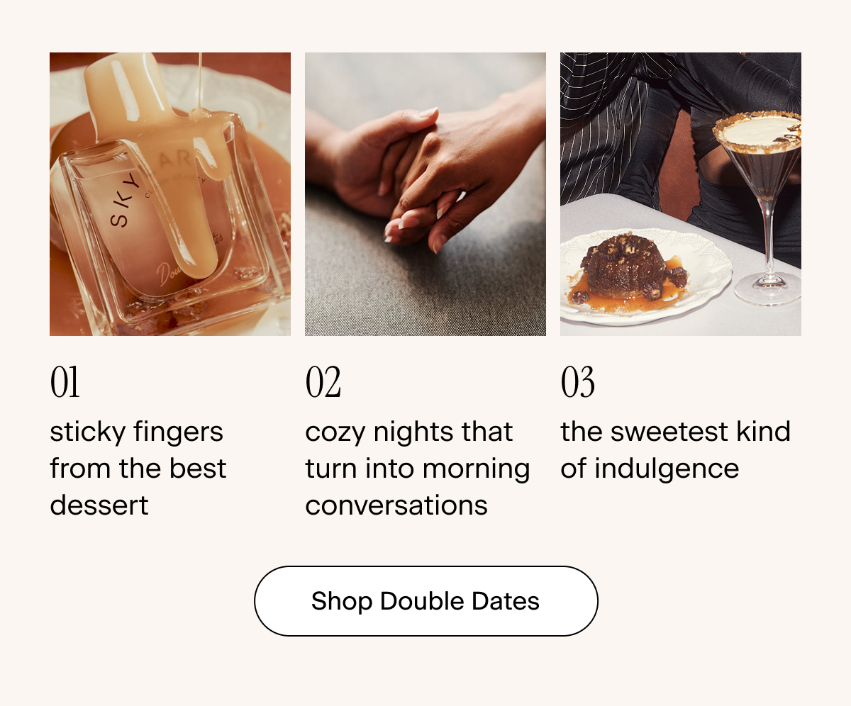 01: sticky fingers from the best dessert 02: cozy nights that turn into morning conversations 03: the sweetest kind of indulgence. Shop Double Dates
