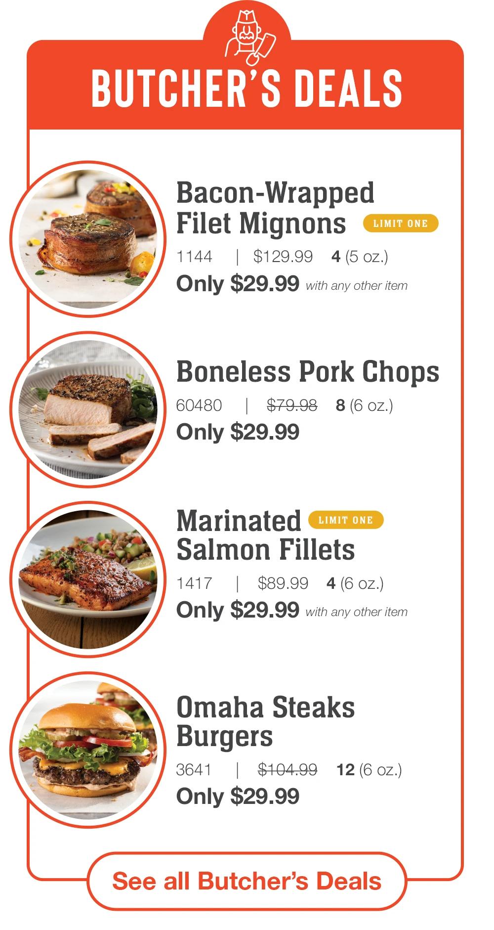 BUTCHER'S DEALS | Bacon-Wrapped Filet Mignons | LIMIT ONE - 1144 $129.99 4(5 oz.) Only $29.99 with any other item | Boneless Pork Chops - 60480 $79.98 8(6 oz.) Only $29.99 Marinated LIMIT ONE | Salmon Fillets - 1417 $89.99 4 (6 oz.) Only $29.99 with any other item | Omaha Steaks Burgers - 3641 $104.99 Only $29.99 12 (6 Oz.) || See all Butcher's Deals