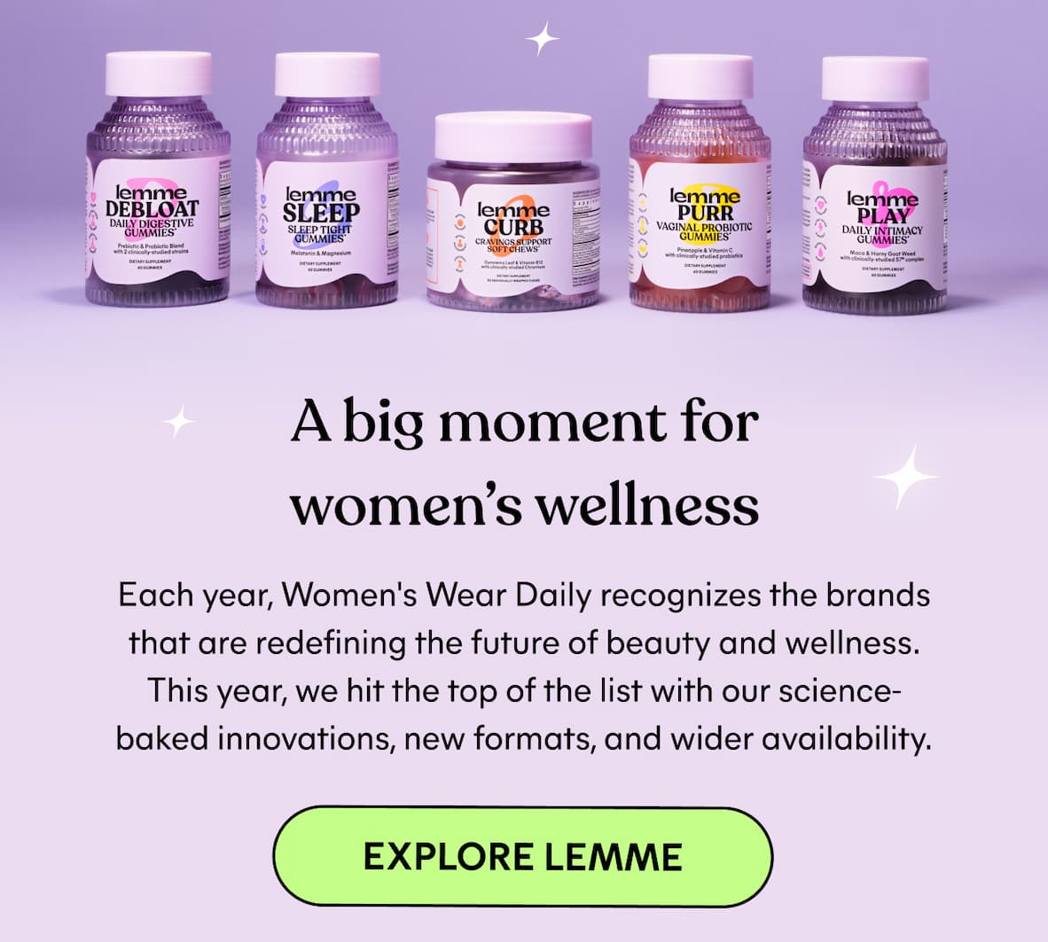 A big moment for women’s wellness Each year, Women's Wear Daily recognizes the brands that are redefining the future of beauty and wellness. This year, we hit the top of the list with our science-baked innovations, new formats, and wider availability. -- Explore Lemme