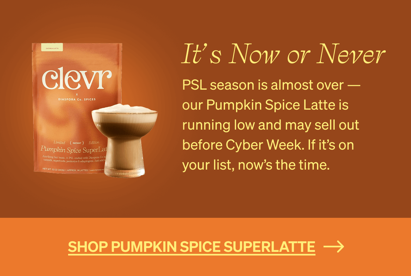 It's Now or Never: PSL season is almost over — our Pumpkin Spice Latte is running low and may sell out before Cyber Week. If it’s on your list, now’s the time. [SHOP PUMPKIN SPICE SUPERLATTE]