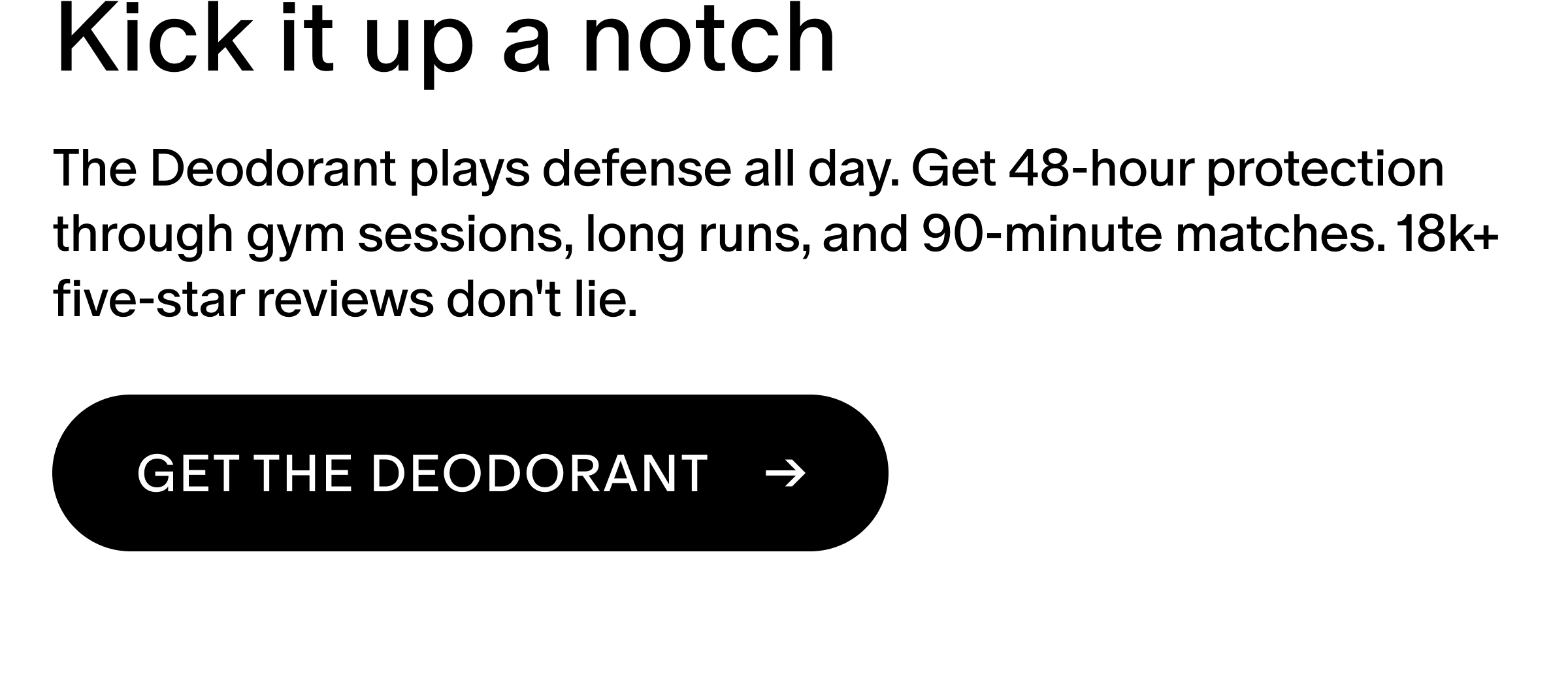 The Deodorant plays defense all day. Get 48-hour protection through gym sessions, long runs, and 90-minute matches. 18k+ five-star reviews don't lie.