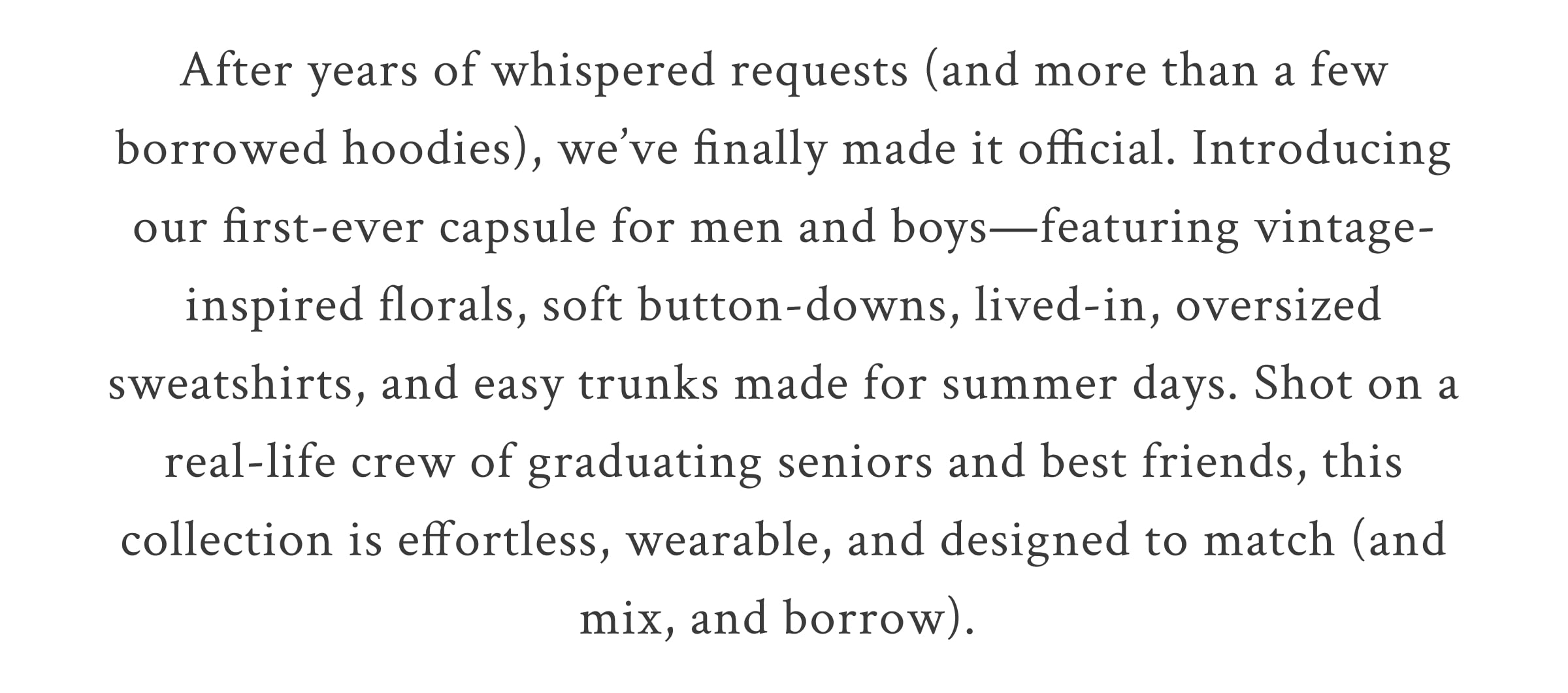 After years of whispered requests (and more than a few borrowed hoodies), we’ve finally made it official. Introducing our first-ever swimwear for the men and boys who’ve been honorary members of the Fancy Club since day one. Match your beau in sun-faded floral vintage-inspired trunks, soft button-downs, and oversized sweatshirts that are effortless, wearable, and made to match. <SHOP NOW>