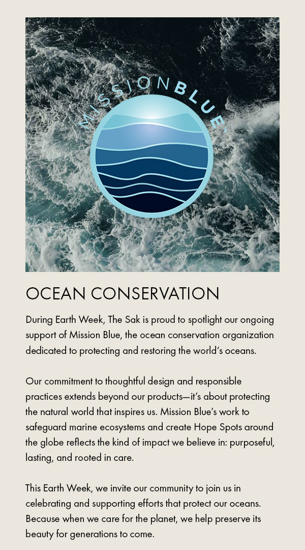 Mission Blue Ocean Conservation During Earth Week, The Sak is proud to spotlight our ongoing support of Mission Blue, the ocean conservation organization dedicated to protecting and restoring the world’s oceans.  Our commitment to thoughtful design and responsible practices extends beyond our products—it’s about protecting the natural world that inspires us. Mission Blue’s work to safeguard marine ecosystems and create Hope Spots around the globe reflects the kind of impact we believe in: purposeful, lasting, and rooted in care.  This Earth Week, we invite our community to join us in celebrating and supporting efforts that protect our oceans. Because when we care for the planet, we help preserve its beauty for generations to come.