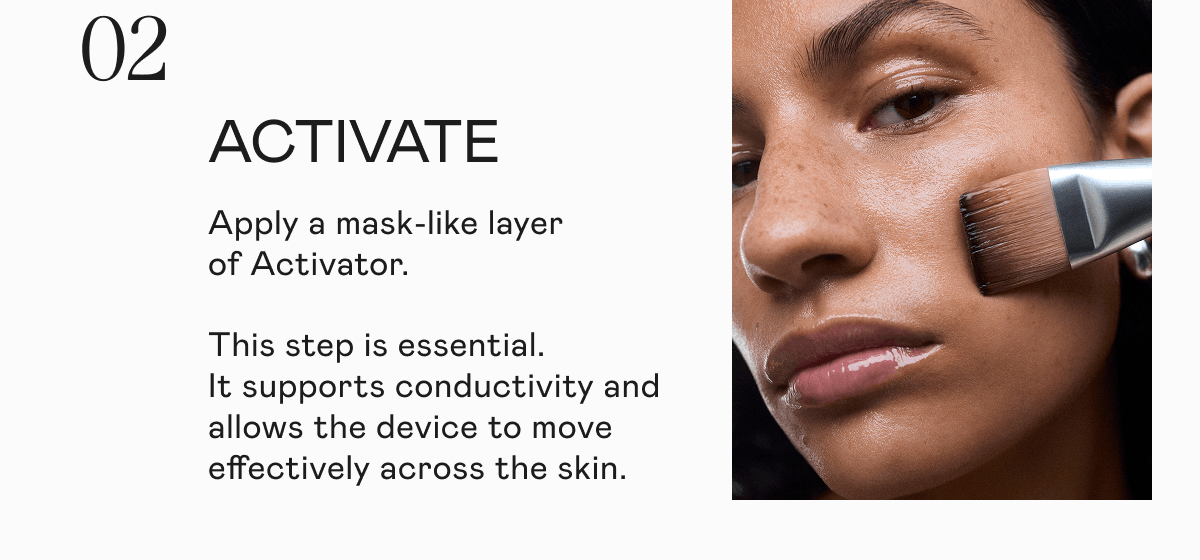 [02] Activate - Apply a mask-like layer of Activator. This step is essential. It supports conductivity and allows the device to move effectively across the skin.