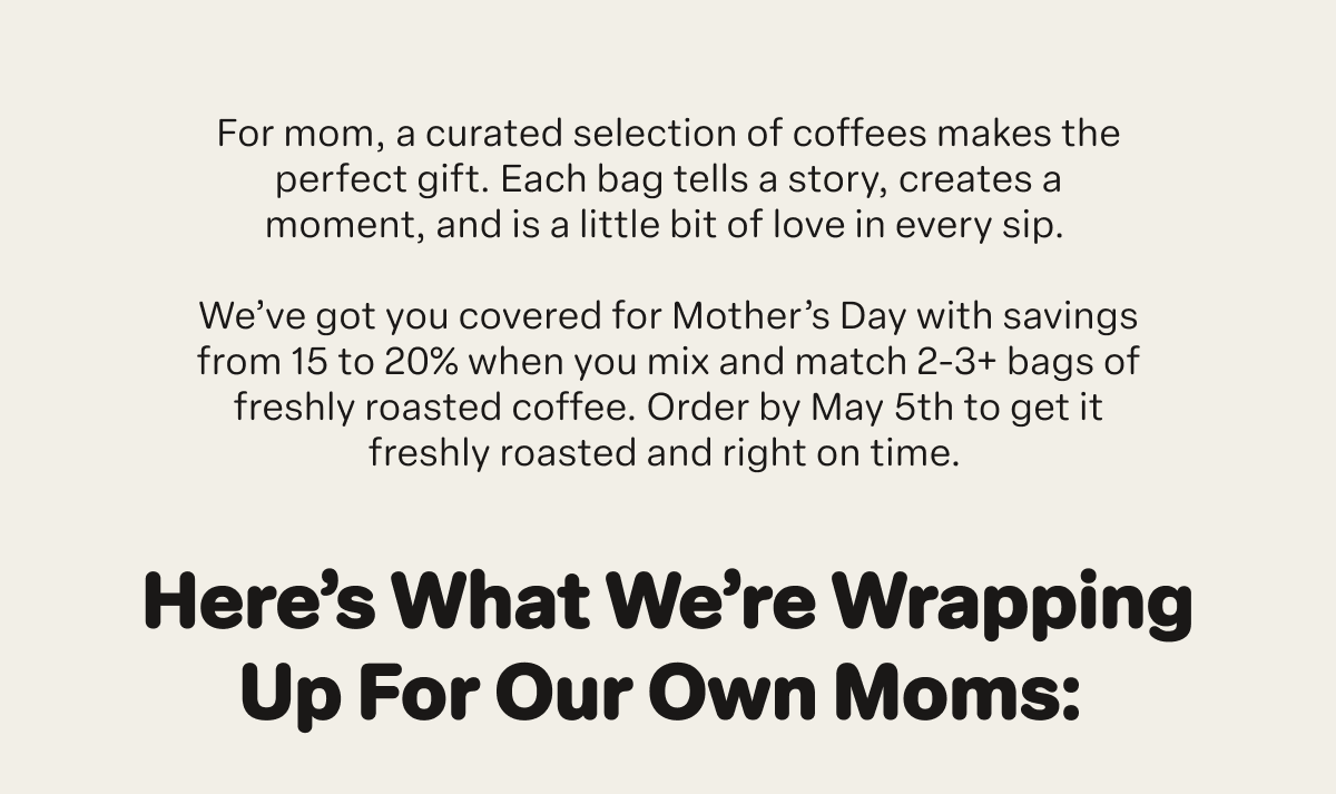 For mom, a curated selection of coffees makes the perfect gift. Each bag tells a story, creates a moment, and is a little bit of love in every sip.&nbsp;  We’ve got you covered for Mother’s Day with savings from 15 to 20% when you mix and match 2-3+ bags of freshly roasted coffee. Order by May 5th to get it freshly roasted and right on time.&nbsp;