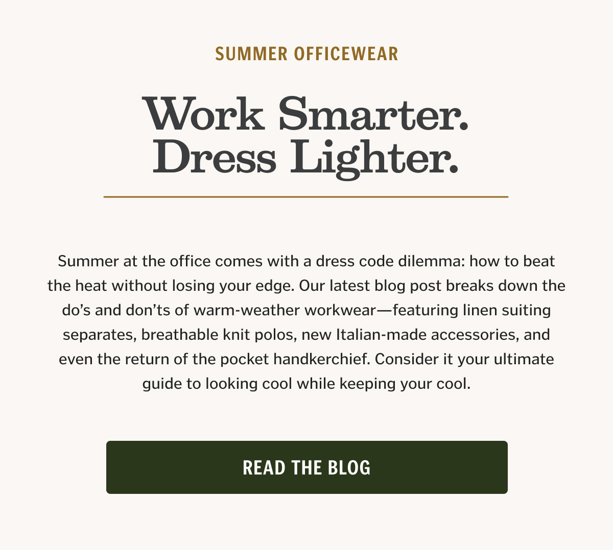 Summer at the office comes with a dress code dilemma: how to beat the heat without losing your edge. Our latest blog post breaks down the do’s and don’ts of warm-weather workwear—featuring linen suiting separates, breathable knit polos, new Italian-made accessories, and even the return of the pocket handkerchief. Consider it your ultimate guide to looking cool while keeping your cool.
