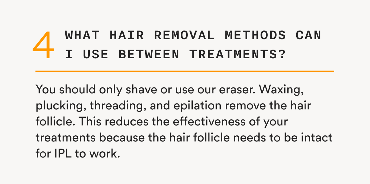 4 - What hair removal methods can I use between treatments? - You should only shave or use our eraser. Waxing, plucking, threading, and epilation remove the hair follicle. This reduces the effectiveness of your treatments because the hair follicle needs to be intact for IPL to work.