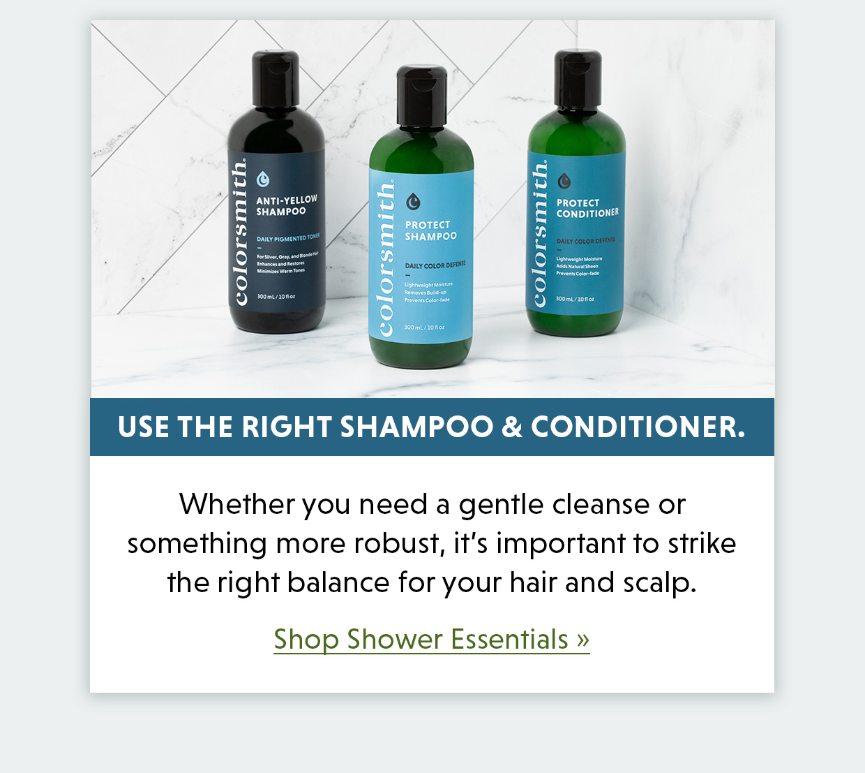 Use the right shampoo and conditioner. Whether you need a gentle cleanse or something more robust, it’s important to strike the right balance for your hair and scalp. Shop Shower Essentials >>